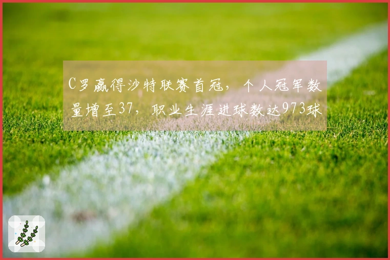 C罗赢得沙特联赛首冠，个人冠军数量增至37，职业生涯进球数达973球