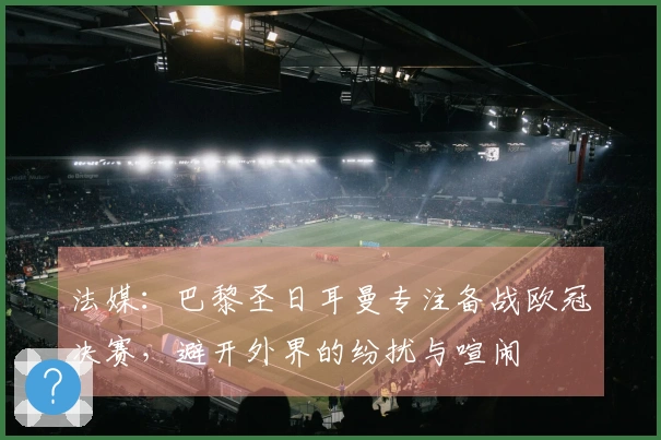 法媒：巴黎圣日耳曼专注备战欧冠决赛，避开外界的纷扰与喧闹