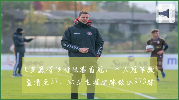 C罗赢得沙特联赛首冠，个人冠军数量增至37，职业生涯进球数达973球