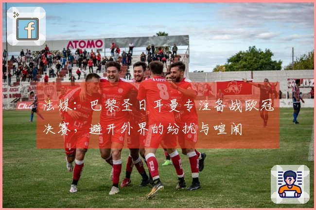 法媒：巴黎圣日耳曼专注备战欧冠决赛，避开外界的纷扰与喧闹