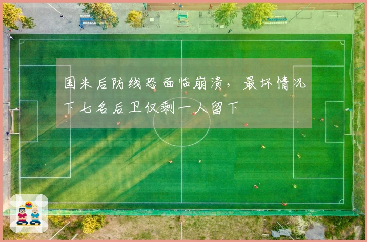 国米后防线恐面临崩溃，最坏情况下七名后卫仅剩一人留下