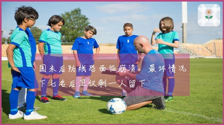 国米后防线恐面临崩溃，最坏情况下七名后卫仅剩一人留下
